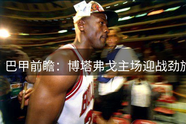 巴甲前瞻：博塔弗戈主场迎战劲旅巴拉纳竞技