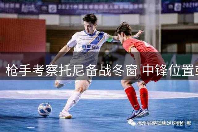 枪手考察托尼备战冬窗 中锋位置或将调整