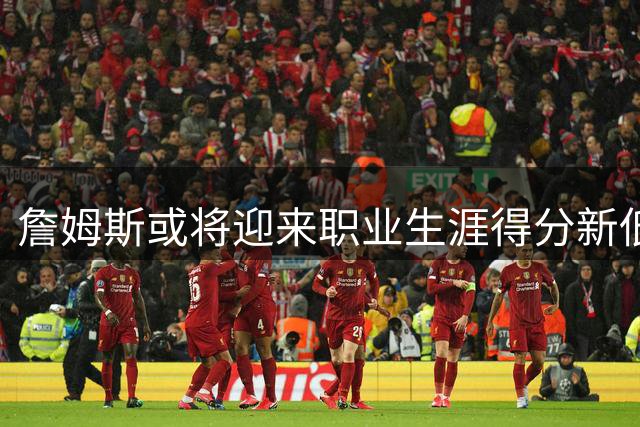 詹姆斯或将迎来职业生涯得分新低 但传奇仍在延续